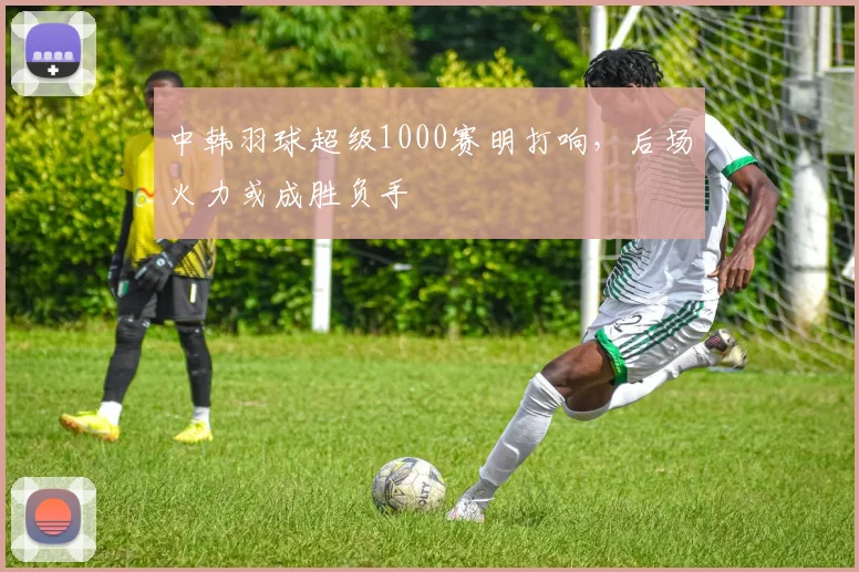 中韩羽球超级1000赛明打响，后场火力或成胜负手