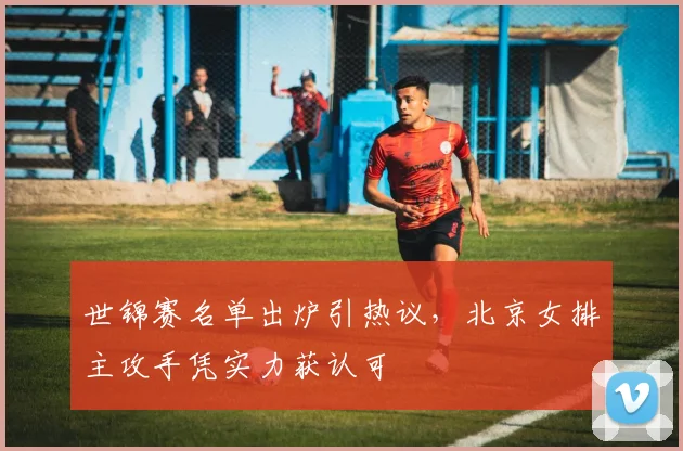 世锦赛名单出炉引热议，北京女排主攻手凭实力获认可
