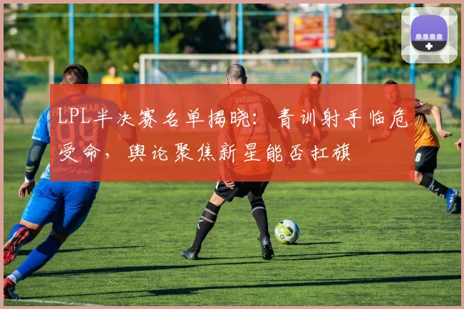 LPL半决赛名单揭晓：青训射手临危受命，舆论聚焦新星能否扛旗