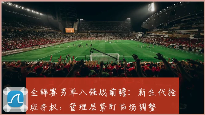 全锦赛男单八强战前瞻：新生代抢班夺权，管理层紧盯临场调整